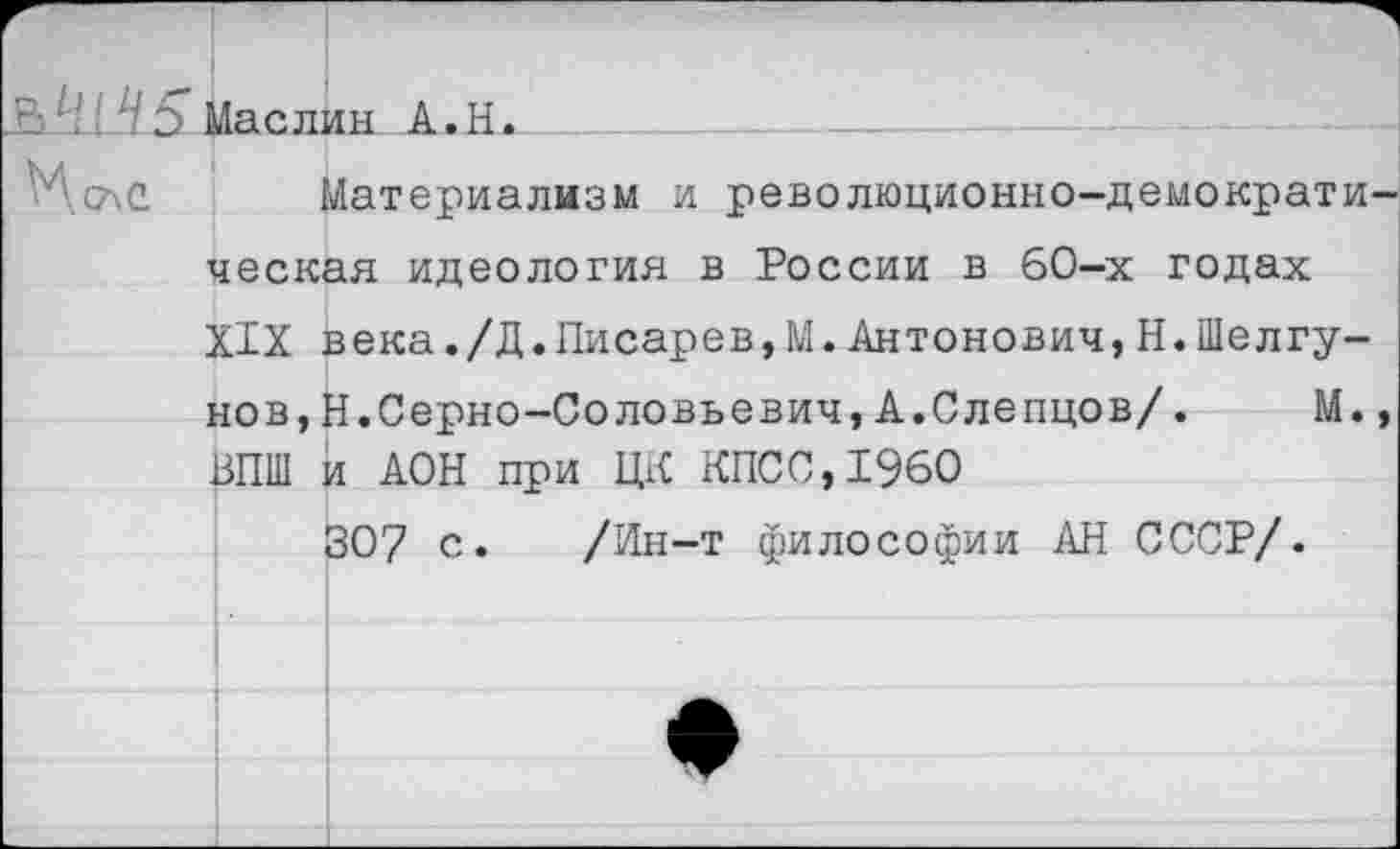 ﻿St1-.! ‘ HЭ Маслин А.Н.
Материализм и революционно-демократическая идеология в России в 60-х годах XIX века./Д.Писарев,М.Антонович,Н.ШелГунов, Н.Серно-Соловьевич, А.Слепцов/.	М.,
13ПШ и АОН при ЦК КПСС, I960
307 с. /Ин-т философии АН СССР/.